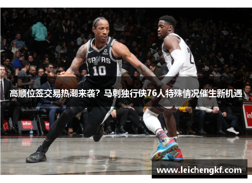 高顺位签交易热潮来袭？马刺独行侠76人特殊情况催生新机遇